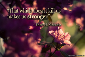 ... which doesn’t kill us makes us stronger.” ~ Friedrich Nietzsche