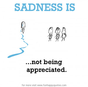 Sadness is, not being appreciated.