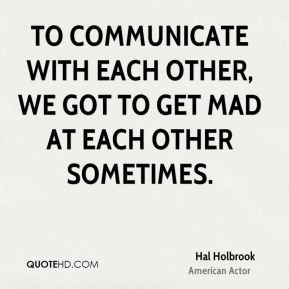 To communicate with each other, we got to get mad at each other ...