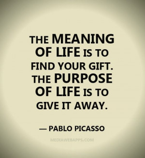 ... your gift. The purpose of life is to give it away. ~ Pablo Picasso