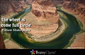 The wheel is come full circle. - William Shakespeare