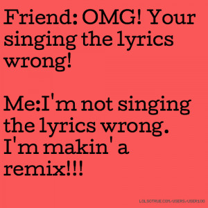 Friend: OMG! Your singing the lyrics wrong! Me:I'm not singing the ...