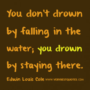 You don't drown by falling in the water; you drown by staying there ...