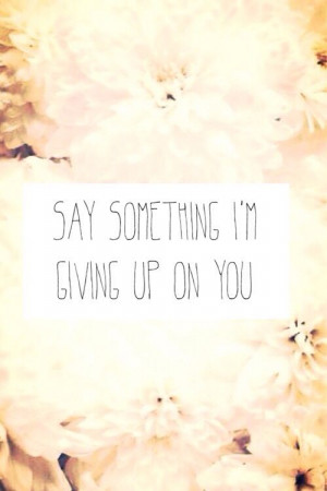 Say something, I'm giving up on you.