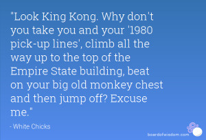 Look King Kong. Why don't you take you and your '1980 pick-up lines ...