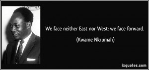 We face neither East nor West: we face forward. - Kwame Nkrumah