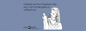 Unfriend me from Facebook, that way I will not feel guilty on unfriend ...