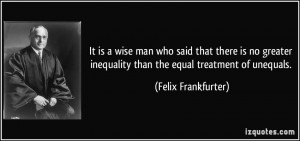 ... inequality than the equal treatment of unequals. - Felix Frankfurter
