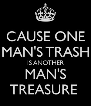 CAUSE ONE MAN'S TRASH IS ANOTHER MAN'S TREASURE