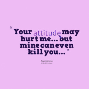 Your attitude may hurt me... but mine can even kill you...