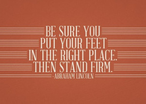 ... put your feet in the right place. Then stand firm. - Abraham Lincoln
