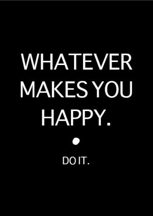 WHATEVER MAKES YOU HAPPY. do it