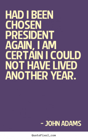 Had I been chosen President again, I am certain I could not have lived ...