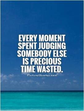Every moment spent judging somebody else is precious time wasted.