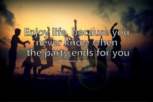 Enjoy life, because you never know when the party ends for you.