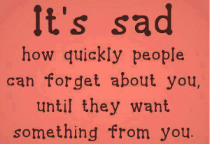 it s sad how quickly people can forget about you until they want ...
