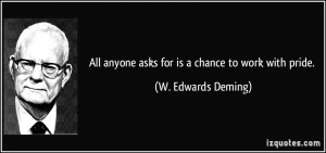 ... anyone asks for is a chance to work with pride. - W. Edwards Deming