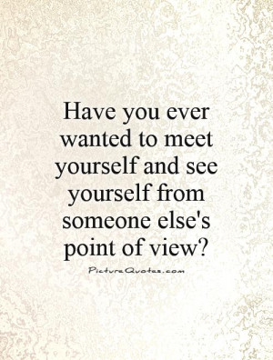 you ever wanted to meet yourself and see yourself from someone else ...