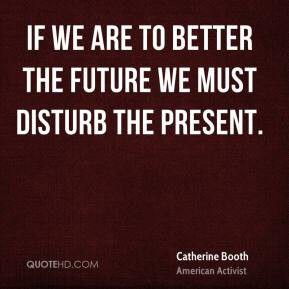 Catherine Booth - If we are to better the future we must disturb the ...