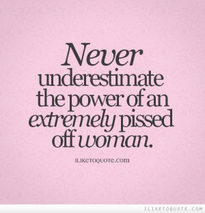 Never underestimate the power of an extremely pissed off woman.