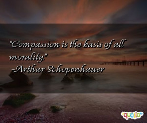 Compassion is the basis of all morality. -Arthur Schopenhauer