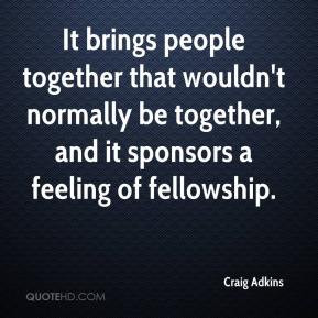 Adkins - It brings people together that wouldn't normally be together ...