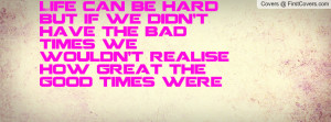 Life can be hard but if we didn't have the bad times we wouldn't ...