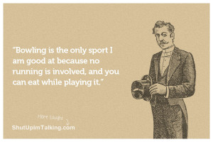 Bowling is the only sport I am good at because no running is involved ...