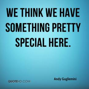 We think we have something pretty special here. - Andy Gugliemini