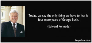 ... we have to fear is four more years of George Bush. - Edward Kennedy