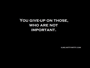 You giveup on those who are not important