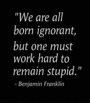 ... ignorant, but one must work hard to remain stupid. -Benjamin Franklin