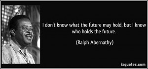 ... future may hold, but I know who holds the future. - Ralph Abernathy