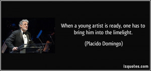 ... is ready, one has to bring him into the limelight. - Placido Domingo