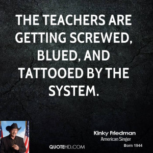 The teachers are getting screwed, blued, and tattooed by the system.