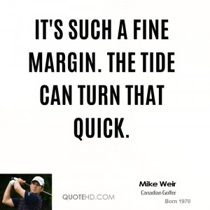 It's such a fine margin. The tide can turn that quick.