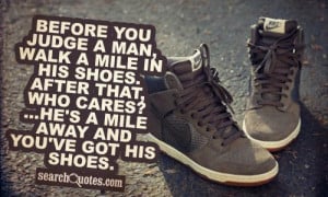 Before you judge a man, walk a mile in his shoes. After that, who ...
