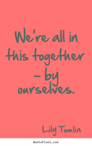 We're all in this together - by ourselves. ”