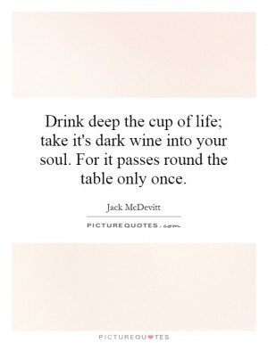 Drink deep the cup of life; take it's dark wine into your soul. For it ...