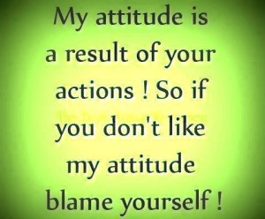 ... Of your Actions! So If you Don’t Like My Attitude Blame Yourself