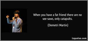 ... fat friend there are no see-saws, only catapults. - Demetri Martin