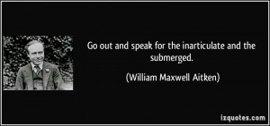 ... speak for the inarticulate and the submerged. - William Maxwell Aitken