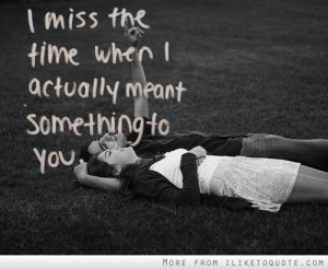 miss the time when I actually meant something to you.