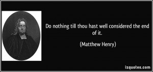 ... nothing till thou hast well considered the end of it. - Matthew Henry
