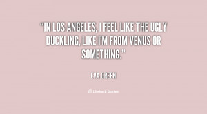 In Los Angeles, I feel like the ugly duckling, like I'm from Venus or ...