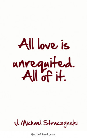 All love is unrequited. All of it. ”