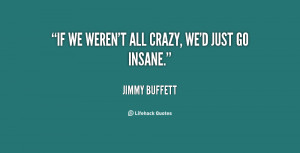 all crazy, we'd just go insane. - Jimmy Buffett at Lifehack Quotes