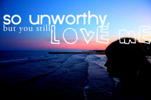 So unworthy, but you still love me.