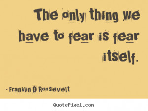 The only thing we have to fear is fear itself. Franklin D Roosevelt ...