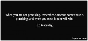 When you are not practicing, remember, someone somewhere is practicing ...